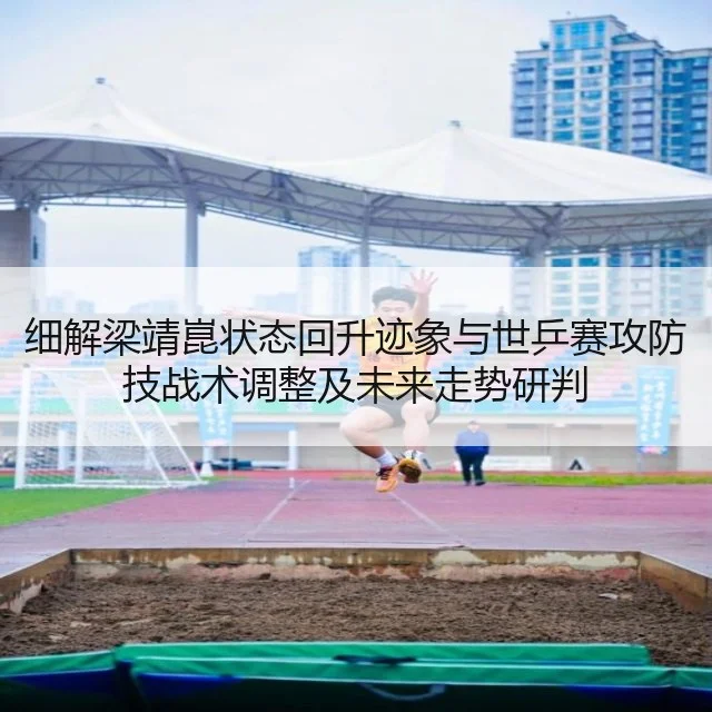 细解梁靖崑状态回升迹象与世乒赛攻防技战术调整及未来走势研判
